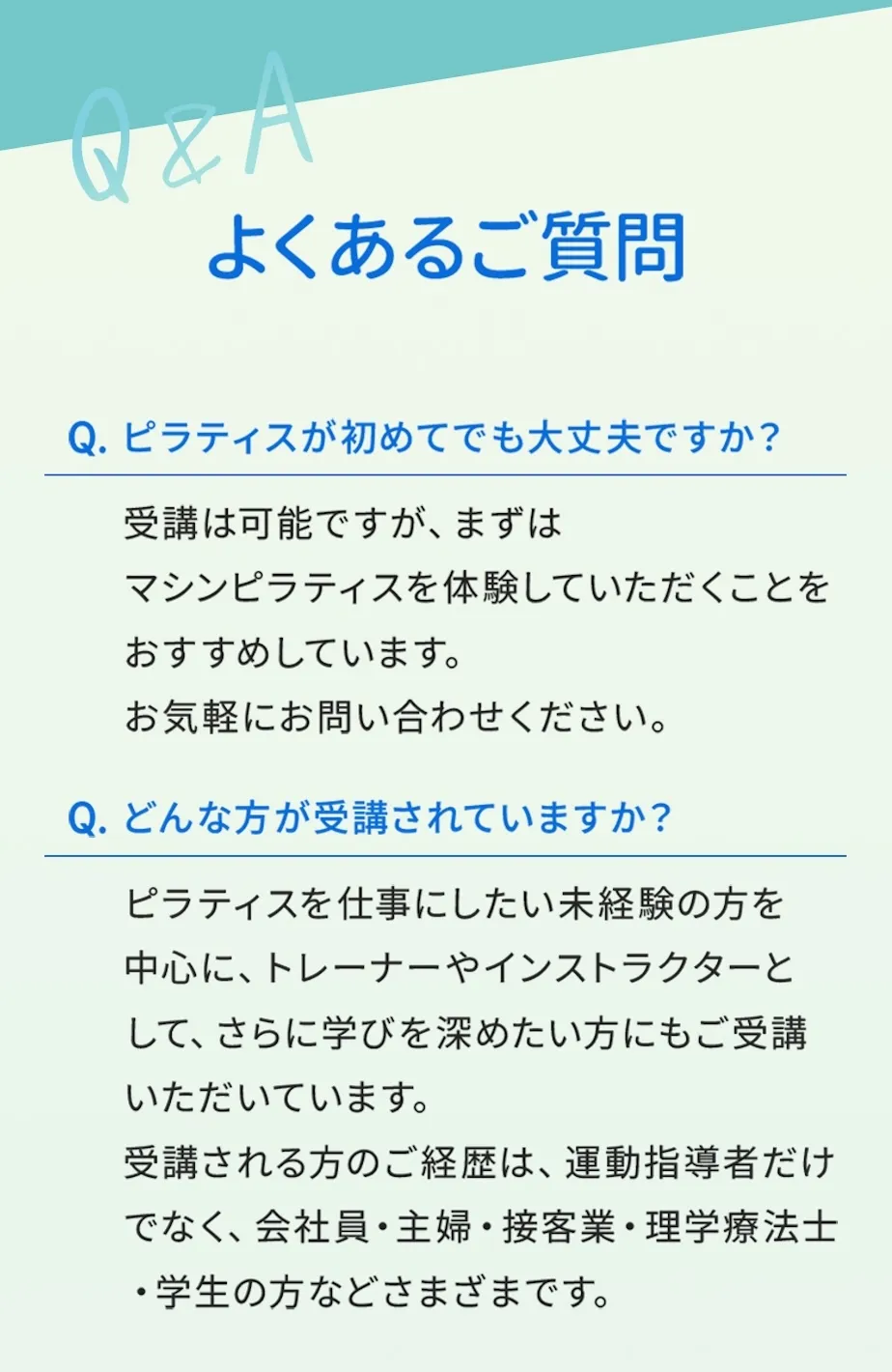 よくあるご質問。ピラティスがはじめてでも受講できますが、まずはピラティスを体験いただくことをおすすめします。ピラティスを仕事にしたい初心者の方、学びを深めたいインストラクターの方に受講いただいています。