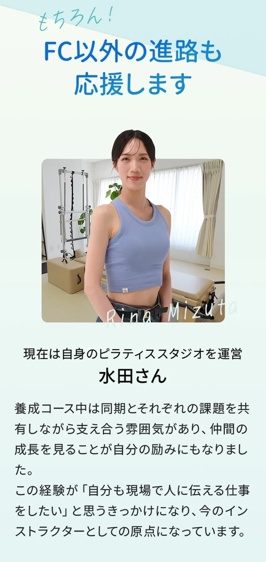 もちろん、FC以外の進路も応援します！現在は自身のピラティススタジオを運営している水田さんは「養成コース中は同期とそれぞれの課題を共有しながら支え合う雰囲気があり、仲間の成長を見ることが自分の励みにもなりました。」と、インストラクターとしての原点を語ってくれました。