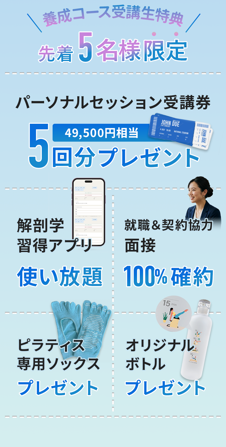 養成コース受講生特典
先着５名様限定
パーソナルセッション受講券・解剖学習得アプリ・面接100%確約・ピラティス専用ソックスプレゼント・オリジナルボトルプレゼント